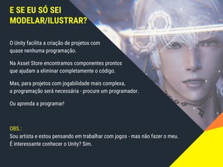 E SE EU SÓ SEI
MODELAR/ILUSTRAR?
O Unity facilita a criação de projetos com
quase nenhuma programação.
Na Asset Store encontramos componentes prontos
que ajudam a eliminar completamente o código.
Mas, para projetos com jogabilidade mais complexa,
a programação será necessária - procure um programador.
Ou aprenda a programar!
OBS.:
Sou artista e estou pensando em trabalhar com jogos - mas não fazer o meu.
É interessante conhecer o Unity? Sim.
 