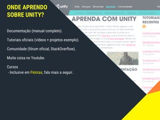 ONDE APRENDO
SOBRE UNITY?
Documentação (manual completo).
Tutoriais oficiais (vídeos + projetos exemplo).
Comunidade (fórum oficial, StackOverflow).
Muita coisa no Youtube.
Cursos
- Inclusive em Pelotas, falo mais a seguir.
 