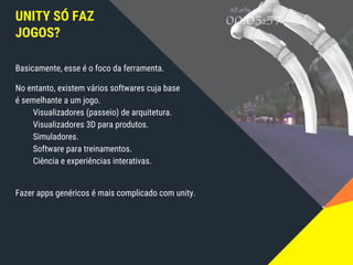 UNITY SÓ FAZ
JOGOS?
Basicamente, esse é o foco da ferramenta.
No entanto, existem vários softwares cuja base
é semelhante a um jogo.
Visualizadores (passeio) de arquitetura.
Visualizadores 3D para produtos.
Simuladores.
Software para treinamentos.
Ciência e experiências interativas.
Fazer apps genéricos é mais complicado com unity.
 