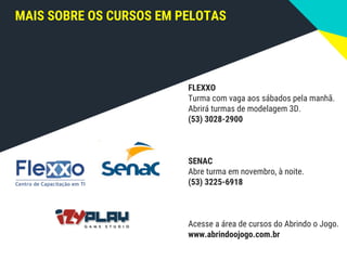 MAIS SOBRE OS CURSOS EM PELOTAS
FLEXXO
Turma com vaga aos sábados pela manhã.
Abrirá turmas de modelagem 3D.
(53) 3028-2900
SENAC
Abre turma em novembro, à noite.
(53) 3225-6918
Acesse a área de cursos do Abrindo o Jogo.
www.abrindoojogo.com.br
 