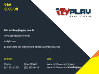 Q&A
SESSION
luiz.nornberg@izyplay.com.br
www.abrindoojogo.com.br
unity3d.com
pt.slideshare.net/luiznornberg/palestra-animebomb-2015
CURSOS LIKE :)
Flexxo
(53) 3028-2900
Fatec SENAC
(53) 3225-6918
www.facebook.com/izyplay
www.facebook.com/abrindoojogo
 