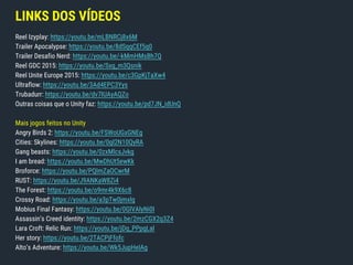LINKS DOS VÍDEOS
Reel Izyplay: https://youtu.be/mLBNRCj8x6M
Trailer Apocalypse: https://youtu.be/8dSqqCEf5q0
Trailer Desafio Nerd: https://youtu.be/-kMmHMsBh7Q
Reel GDC 2015: https://youtu.be/Sxg_m3Qsnik
Reel Unite Europe 2015: https://youtu.be/c3GpKjTaXw4
Ultraflow: https://youtu.be/3Ad4EPC3Yys
Trubadurr: https://youtu.be/dv7IUAyAQZo
Outras coisas que o Unity faz: https://youtu.be/pd7JN_idUnQ
Mais jogos feitos no Unity
Angry Birds 2: https://youtu.be/FSWoUGxGNEg
Cities: Skylines: https://youtu.be/0gI2N10QyRA
Gang beasts: https://youtu.be/0zxMlcsJvkg
I am bread: https://youtu.be/MwDhUt5ewKk
Broforce: https://youtu.be/PQlmZaOCwrM
RUST: https://youtu.be/J9ANKaW8Zi4
The Forest: https://youtu.be/o9mr4k9X6c8
Crossy Road: https://youtu.be/a3pTw0jmxlg
Mobius Final Fantasy: https://youtu.be/0GlVAlyNi0I
Assassin’s Creed identity: https://youtu.be/2mzCGX2q3Z4
Lara Croft: Relic Run: https://youtu.be/jDq_PPpgLaI
Her story: https://youtu.be/2TACPjFfofc
Alto’s Adventure: https://youtu.be/Wk5JupHelAg
 