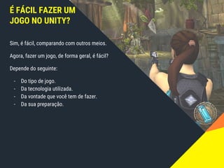 É FÁCIL FAZER UM
JOGO NO UNITY?
Sim, é fácil, comparando com outros meios.
Agora, fazer um jogo, de forma geral, é fácil?
Depende do seguinte:
- Do tipo de jogo.
- Da tecnologia utilizada.
- Da vontade que você tem de fazer.
- Da sua preparação.
 