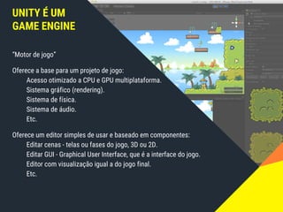 UNITY É UM
GAME ENGINE
“Motor de jogo”
Oferece a base para um projeto de jogo:
Acesso otimizado a CPU e GPU multiplataforma.
Sistema gráfico (rendering).
Sistema de física.
Sistema de áudio.
Etc.
Oferece um editor simples de usar e baseado em componentes:
Editar cenas - telas ou fases do jogo, 3D ou 2D.
Editar GUI - Graphical User Interface, que é a interface do jogo.
Editor com visualização igual a do jogo final.
Etc.
 