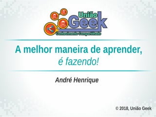 © 2018, União Geek
André Henrique
A melhor maneira de aprender,
é fazendo!
 
