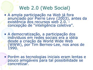 A ampla participação na W eb  já fora anunciado por Pierre Levy (2003), antes da existência dos recursos web 2.0. - concepção de “inteligência coletiva”. A democratização, a participação dos indivíduos em redes sociais era a idéia desde a criação da World Wide Web (WWW), por Tim Bernes-Lee, nos anos de 1990.  Porém as tecnologias iniciais eram lentas e pouco amigáveis para tal possibilidade se concretizar.  Web 2.0 (Web Social) 