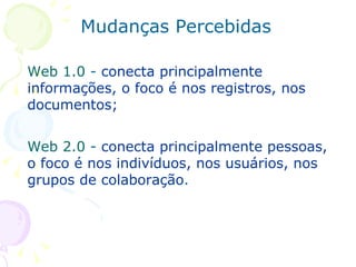 Web 1.0  -  conecta principalmente informações, o foco é nos registros, nos documentos; Web 2.0  -  conecta principalmente pessoas, o foco é nos indivíduos, nos usuários, nos grupos de colaboração . Mudanças Percebidas 