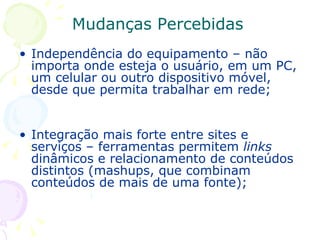 Mudanças Percebidas Independência do equipamento – não importa onde esteja o usuário, em um PC, um celular ou outro dispositivo móvel, desde que permita trabalhar em rede; Integração mais forte entre sites e serviços – ferramentas permitem  links  dinâmicos e relacionamento de conteúdos distintos (mashups, que combinam conteúdos de mais de uma fonte);   