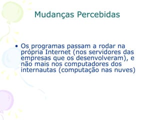 Mudanças Percebidas Os programas passam a rodar na própria Internet (nos servidores das empresas que os desenvolveram), e não mais nos computadores dos internautas (computação nas nuves) 