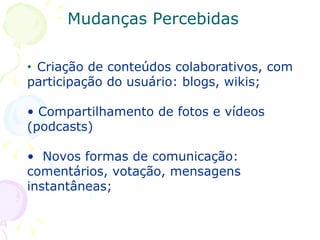 Criação de conteúdos colaborativos, com participação do usuário: blogs, wikis; Compartilhamento de fotos e vídeos (podcasts) Novos formas de comunicação: comentários, votação, mensagens instantâneas; Mudanças Percebidas 