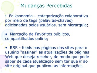 Folksonomia – categorização colaborativa por meio de tags (palavras-chaves) adicionadas pelos usuários, sem hierarquia; Marcação de Favoritos públicos, compartilhados online; RSS - feeds nas páginas dos sites para o usuário “assinar” as atualizações de páginas Web que deseja receber, de modo que pode saber de cada   atualização sem ter que ir ao site original que publicou as informações. Mudanças Percebidas 