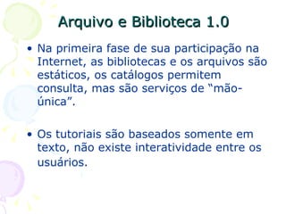 Arquivo e Biblioteca 1.0 Na primeira fase de sua participação na Internet, as bibliotecas e os arquivos são estáticos, os catálogos permitem consulta, mas são serviços de “mão-única”.  Os tutoriais são baseados somente em texto, não existe interatividade entre os usuários.   