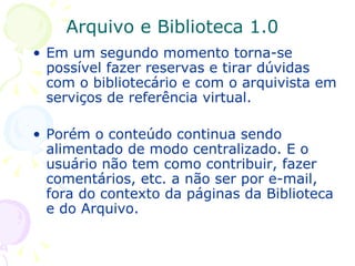 Arquivo e Biblioteca 1.0 Em um segundo momento torna-se possível fazer reservas e tirar dúvidas com o bibliotecário e com o arquivista em serviços de referência virtual. Porém o conteúdo continua sendo alimentado de modo centralizado. E o usuário não tem como contribuir, fazer comentários, etc. a não ser por e-mail, fora do contexto da páginas da Biblioteca e do Arquivo. 