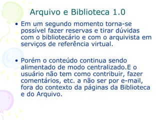 Arquivo e Biblioteca 1.0 Em um segundo momento torna-se possível fazer reservas e tirar dúvidas com o bibliotecário e com o arquivista em serviços de referência virtual. Porém o conteúdo continua sendo alimentado de modo centralizado.E o usuário não tem como contribuir, fazer comentários, etc. a não ser por e-mail, fora do contexto da páginas da Biblioteca e do Arquivo. 