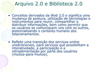 Arquivo 2.0 e Biblioteca 2.0 Conceitos derivados da W eb  2.0 e significa uma mudança de postura, utilização de tecnologias e instrumentos para reunir, compartilhar e distribuir informações, bem como permitir que os usuários se comuniquem uns com os outros, potencializando o contexto humano dos relacionamentos.  Reflete uma transição dos serviços  online  unidirecionais, para serviços que possibilitam a interatividade, a participação e a retroalimentação por parte dos usuários (muitos-para-muitos). 
