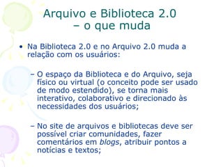 Arquivo e Biblioteca 2.0  – o que muda Na Biblioteca 2.0 e no Arquivo 2.0 muda a relação com os usuários:  O espaço da Biblioteca e do Arquivo, seja físico ou virtual (o conceito pode ser usado de modo estendido), se torna mais interativo, colaborativo e direcionado às necessidades dos usuários; No site de arquivos e bibliotecas deve ser possível criar comunidades, fazer comentários em  blogs , atribuir pontos a notícias e textos; 