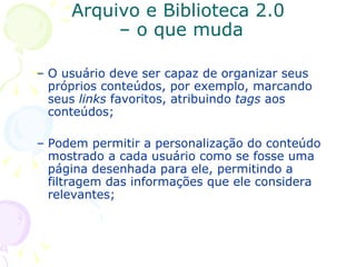 Arquivo e Biblioteca 2.0  – o que muda O usuário deve ser capaz de organizar seus próprios conteúdos, por exemplo, marcando seus  links  favoritos, atribuindo  tags  aos conteúdos; Podem permitir a personalização do conteúdo mostrado a cada usuário como se fosse uma página desenhada para ele, permitindo a  filtragem das informações que ele considera relevantes; 