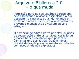 Arquivo e Biblioteca 2.0  – o que muda Permissão para que os usuários participem, seja escrevendo revisões, assinalando o que desejam no catálogo, ou ainda votando e atribuindo nota a textos, colocando adendos, gravando mensagens de voz em  blogs  e  wikis , etc.  O potencial de adição de valor pelos usuários, de cooperação entre os serviços, geração de grandes bancos de dados que podem se alimentar uns dos outros, trazem novas possibilidades de enriquecimento ao trabalho, com usos ainda não explorados. 