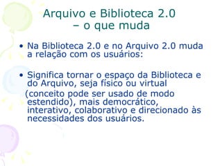 Arquivo e Biblioteca 2.0  – o que muda Na Biblioteca 2.0 e no Arquivo 2.0 muda a relação com os usuários:  Significa tornar o espaço da Biblioteca e do Arquivo, seja físico ou virtual  (conceito pode ser usado de modo estendido), mais democrático, interativo, colaborativo e direcionado às necessidades dos usuários. 