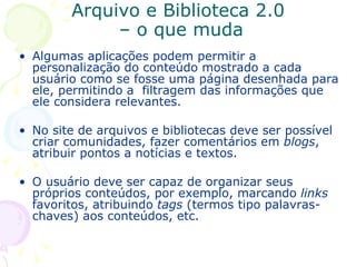 Arquivo e Biblioteca 2.0  – o que muda Algumas aplicações podem permitir a personalização do conteúdo mostrado a cada usuário como se fosse uma página desenhada para ele, permitindo a  filtragem das informações que ele considera relevantes. No site de arquivos e bibliotecas deve ser possível criar comunidades, fazer comentários em  blogs , atribuir pontos a notícias e textos. O usuário deve ser capaz de organizar seus próprios conteúdos, por exemplo, marcando  links  favoritos, atribuindo  tags  (termos tipo palavras-chaves) aos conteúdos, etc. 