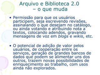 Arquivo e Biblioteca 2.0  – o que muda Permissão para que os usuários participem, seja escrevendo revisões, assinalando o que desejam no catálogo, ou ainda votando e atribuindo nota a textos, colocando adendos, gravando mensagens de voz em  blogs  e  wikis , etc.  O potencial de adição de valor pelos usuários, de cooperação entre os serviços, geração de grandes bancos de dados que podem se alimentar uns dos outros, trazem novas possibilidades de enriquecimento ao trabalho, com usos ainda não explorados. 