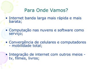 Para Onde Vamos? Internet banda larga mais rápida e mais barata; Computação nas nuvens e software como serviço; Convergência de celulares e computadores - mobilidade total; Integração de internet com outros meios - tv, filmes, livros;   