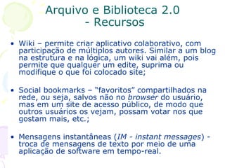 Arquivo e Biblioteca 2.0  - Recursos Wiki – permite criar aplicativo colaborativo, com participação de múltiplos autores. Similar a um blog na estrutura e na lógica, um wiki vai além, pois permite que qualquer um edite, suprima ou modifique o que foi colocado site; Social bookmarks – “favoritos” compartilhados na rede, ou seja, salvos não no  browser  do usuário, mas em um site de acesso público, de modo que outros usuários os vejam, possam votar nos que gostam mais, etc.; Mensagens instantâneas ( IM - instant messages ) - troca de mensagens de texto por meio de uma aplicação de software em tempo-real. 