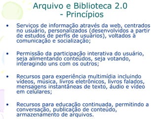 Arquivo e Biblioteca 2.0  - Princípios Serviços de informação através da web, centrados no usuário, personalizados (desenvolvidos a partir de estudos de perfis de usuários), voltados à comunicação e socialização; Permissão da participação interativa do usuário, seja alimentando conteúdos, seja votando, interagindo uns com os outros; Recursos para experiência multimídia incluindo vídeos, música, livros eletrônicos, livros falados, mensagens instantâneas de texto, áudio e vídeo em celulares; Recursos para educação continuada, permitindo a conversação, publicação de conteúdo, armazenamento de arquivos.  
