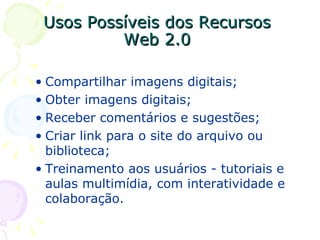 Usos Possíveis dos Recursos  Web 2.0  Compartilhar imagens digitais; Obter imagens digitais; Receber comentários e sugestões; Criar link para o site do arquivo ou biblioteca; Treinamento aos usuários - tutoriais e aulas multimídia, com interatividade e colaboração. 