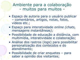 Ambiente para a colaboração - muitos para muitos - Espaço de autoria para o usuário publicar – comentários, artigos, notas, fotos, vídeos etc.; Espaço para interatividade  online (chats, mensagens instantâneas); Possibilidade de educação a distância, com multimídia, interatividade e colaboração; Análise dos rastros ( logs ) para possibilitar personalização dos conteúdos e do atendimento; Possibilidade de criar enquetes – para saber a opinião dos visitantes; 