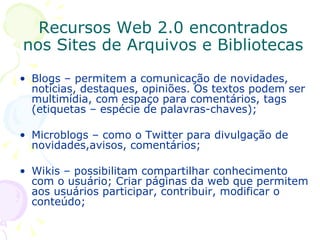 Blogs – permitem a comunicação de novidades, notícias, destaques, opiniões. Os textos podem ser multimídia, com espaço para comentários, tags (etiquetas – espécie de palavras-chaves); Microblogs – como o Twitter para divulgação de novidades,avisos, comentários; Wikis – possibilitam compartilhar conhecimento com o usuário; Criar páginas da web que permitem aos usuários participar, contribuir, modificar o conteúdo;  Recursos Web 2.0 encontrados nos Sites de Arquivos e Bibliotecas 