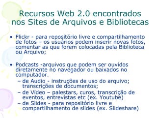 Flickr - para repositório livre e compartilhamento  de fotos – os usuários podem inserir novas fotos, comentar as que forem colocadas pela Biblioteca ou Arquivo; Podcasts -arquivos que podem ser ouvidos diretamente no navegador ou baixados no computador.  de Audio - instruções de uso do arquivo; transcrições de documentos;  de Vídeo – palestars, curos, transcrição de eventos, entrevistas etc (ex. Youtube) de Slides - para repositório livre e compartilhamento de slides (ex. Slideshare)   Recursos Web 2.0 encontrados nos Sites de Arquivos e Bibliotecas 
