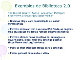 Exemplos de Biblioteca 2.0 The District Library (AADL) , Ann Arbor, Michigan: http://www.archives.gov/social-media/ Diversos   blogs, com possibilidade de inserir comentários; Permite assinalar com o recurso RSS feeds, as páginas cuja atualização se deseja receber automaticamente;  Permite atribuir notas aos itens do  catálogo e o usuário pode, ainda, criar seu catálogo pessoal (http://www.aadl.org/services); Pode-se criar etiquetas (tags) para o catálogo;  Possui podcast para audio e vídeo. 