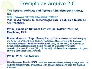 Exemplo de Arquivo 2.0 The National Archives and Records Administration (NARA), U.S. http://www.archives.gov/social-media/   Visa novas formas de comunicação com o público e busca de seu feedback. Possui canais do National Archives no Twitter, YouTube, Facebook, Flickr. Possui diversos blogs. Exemplos:   AOTUS: Collector in Chief  (Blog by the Archivist of the United States);   NARAtions (Blog of the U.S. National Archives); National Declassification Center  (Blog of the NDC, established to advance declassification and public release of historically valuable records.); Records Express  (Blog of the National Records Management Program (NRMP) at the National Archives) Possui Wiki:  Our Archives   Há diversos Feeds RSS:  National Archives News; Prologue Magazine;The Federal Register Public Inspection List; Today's Document from the National Archives. 