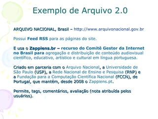 Exemplo de Arquivo 2.0 ARQUIVO NACIONAL, Brasil –  http://www.arquivonacional.gov.br   Possui  Feed RSS  para as páginas do site. E usa o  Zappiens.br –  recurso do Comitê Gestor da Internet no Brasil para  agregação e distribuição de conteúdo audiovisual científico, educativo, artístico e cultural em língua portuguesa. Criado em parceria com o  Arquivo Nacional , a  Universidade de São Paulo  (USP), a  Rede Nacional de Ensino e Pesquisa  (RNP) e a  Fundação para a Computação Científica Nacional  (FCCN), de Portugal, que mantém, desde 2008 o  Zappiens.pt . Permite, tags, comentários, avaliação (nota atribuída pelos usuários). 