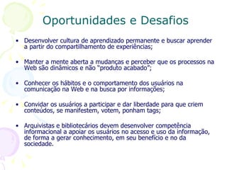 Desenvolver cultura de aprendizado permanente e buscar aprender a partir do compartilhamento de experiências; Manter a mente aberta a mudanças e perceber que os processos na Web são dinâmicos e não “produto acabado”;  Conhecer os hábitos e o comportamento dos usuários na comunicação na Web e na busca por informações; Convidar os usuários a participar e dar liberdade para que criem conteúdos, se manifestem, votem, ponham tags; Arquivistas e bibliotecários devem desenvolver competência informacional a apoiar os usuários no acesso e uso da informação, de forma a gerar conhecimento, em seu benefício e no da sociedade. Oportunidades e Desafios  