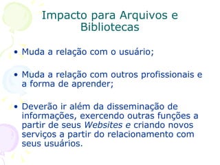 Impacto para Arquivos e Bibliotecas Muda a relação com o usuário; Muda a relação com outros profissionais e a forma de aprender; Deverão ir além da disseminação de informações, exercendo outras funções a partir de seus  Websites e  criando novos serviços a partir do relacionamento com seus usuários . 