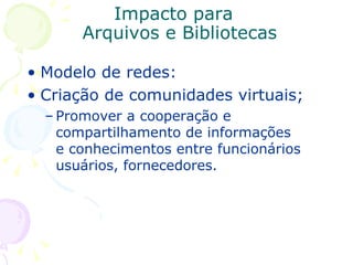 Impacto para  Arquivos e Bibliotecas Modelo de redes: Criação de comunidades virtuais;  Promover a cooperação e compartilhamento de informações e conhecimentos entre funcionários usuários, fornecedores. 