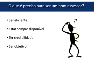 O que é preciso para ser um bom assessor?
• Ser eficiente
• Estar sempre disponível
• Ter credibilidade
• Ser objetivo
 
