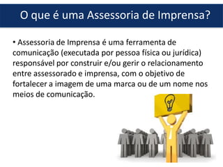 O que é uma Assessoria de Imprensa?
• Assessoria de Imprensa é uma ferramenta de
comunicação (executada por pessoa física ou jurídica)
responsável por construir e/ou gerir o relacionamento
entre assessorado e imprensa, com o objetivo de
fortalecer a imagem de uma marca ou de um nome nos
meios de comunicação.
 