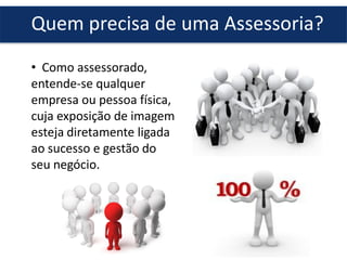 Quem precisa de uma Assessoria?
• Como assessorado,
entende-se qualquer
empresa ou pessoa física,
cuja exposição de imagem
esteja diretamente ligada
ao sucesso e gestão do
seu negócio.
 