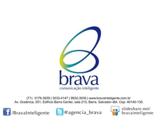 (71) 3179-3939 | 3033-4147 | 9932-3939 | www.bravainteligente.com.br
Av. Oceânica, 551, Edifício Barra Center, sala 215, Barra. Salvador–BA. Cep: 40140-130.
 