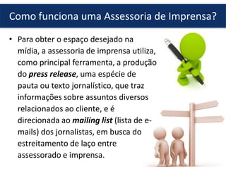 • Para obter o espaço desejado na
mídia, a assessoria de imprensa utiliza,
como principal ferramenta, a produção
do press release, uma espécie de
pauta ou texto jornalístico, que traz
informações sobre assuntos diversos
relacionados ao cliente, e é
direcionada ao mailing list (lista de e-
mails) dos jornalistas, em busca do
estreitamento de laço entre
assessorado e imprensa.
Como funciona uma Assessoria de Imprensa?
 