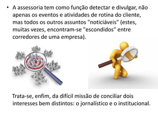 Internet no Brasil• A assessoria tem como função detectar e divulgar, não
apenas os eventos e atividades de rotina do cliente,
mas todos os outros assuntos "noticiáveis" (estes,
muitas vezes, encontram-se "escondidos" entre
corredores de uma empresa).
Trata-se, enfim, da difícil missão de conciliar dois
interesses bem distintos: o jornalístico e o institucional.
 