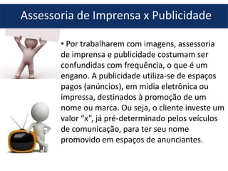 Assessoria de Imprensa x Publicidade
• Por trabalharem com imagens, assessoria
de imprensa e publicidade costumam ser
confundidas com frequência, o que é um
engano. A publicidade utiliza-se de espaços
pagos (anúncios), em mídia eletrônica ou
impressa, destinados à promoção de um
nome ou marca. Ou seja, o cliente investe um
valor “x”, já pré-determinado pelos veículos
de comunicação, para ter seu nome
promovido em espaços de anunciantes.
 