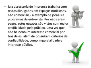 • Já a assessoria de imprensa trabalha com
textos divulgados em espaços noticiosos,
não comerciais - a exemplo de jornais e
programas de entrevista. Por não serem
pagos, estes espaços são vistos com maior
credibilidade pelo público, uma vez que
não há nenhum interesse comercial por
trás deles, além de possuírem critérios de
confiabilidade, como imparcialidade e
interesse público.
 