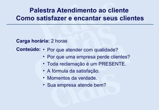 Palestra Atendimento ao cliente  Como satisfazer e encantar seus clientes Carga horária:  2 horas Conteúdo:  Por que atender com qualidade? Por que uma empresa perde clientes? Toda reclamação é um PRESENTE. A fórmula da satisfação. Momentos da verdade. Sua empresa atende bem?   