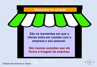 São os momentos em que o cliente entra em contato com a empresa e seu pessoal.  São nessas ocasiões que ele forma a imagem da empresa. Momentos da verdade 