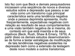 Isto fez com que Beck e demais pesquisadores
iniciassem uma seqüência de novos e diversos
estudos sobre a depressão que passou a ser
vista como um transtorno cuja principal
característica seria uma tendência negativa
onde a pessoa deprimida apresenta, muito
freqüentemente, expectativas negativas com
relação ao resultado de seus comportamentos
e uma visão também negativa de si mesma, do
contexto em que está inserida e de seus
objetivos (Beck, Rush, Shaw & Emery, 1979). A
partir disso os demais estudos desenvolveram-
se de forma a testar estratégias de modificação
de tais tendências negativas existentes na
depressão bem como a extensão da testagem
deste novo modelo a outros transtornos.
 