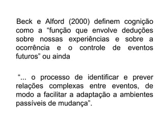 Beck e Alford (2000) definem cognição
como a “função que envolve deduções
sobre nossas experiências e sobre a
ocorrência e o controle de eventos
futuros” ou ainda
“... o processo de identificar e prever
relações complexas entre eventos, de
modo a facilitar a adaptação a ambientes
passíveis de mudança”.
 